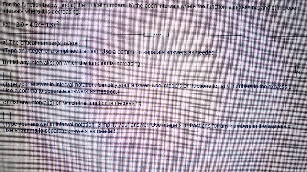 For the function below, find a) the critical numbers, b) the open intervals where the function is increasing, and c) the open
intervals where it is decreasing.
fx) = 2.9 +4.6x-1,3x
a) The critical number(s) is/are|
(Type an integer or a simplified fraction. Use a comma to separate answers as needed)
b) List any interval(s) on which the function is increasing.
(Type your answer in interval notation. Simplify your answer. Use integers or fractions for any numbers in the expression.
Use a comma to separate answers as needed.)
c) List any interval(s) on which the function is decreasing.
(Type your answer in interval notation, Simplify your answer. Use integers or fractions for any numbers in the expression.
Use a comma to separate answers as needed.)
