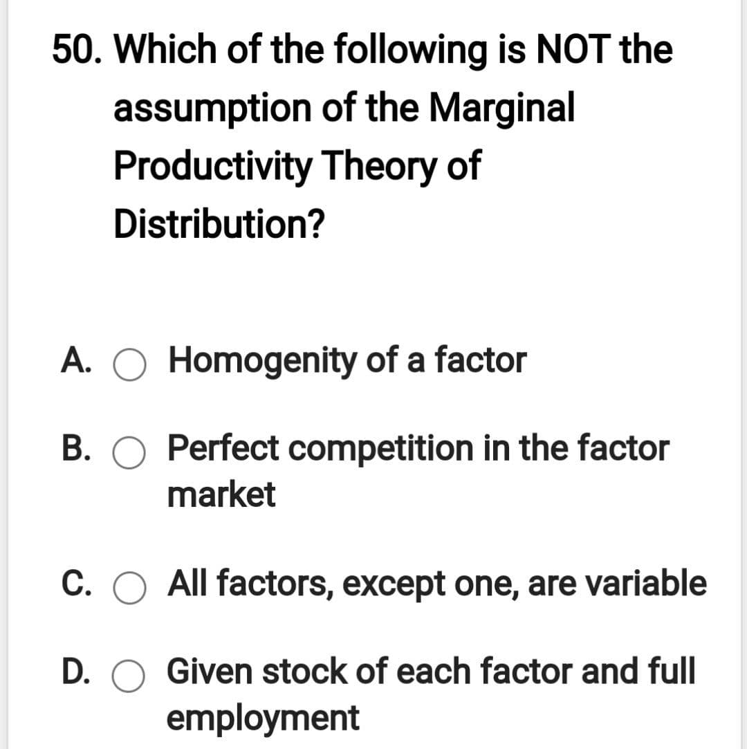 50. Which of the following is NOT the
assumption of the Marginal
Productivity Theory of
Distribution?
A. O Homogenity of a factor
В.
B. O Perfect competition in the factor
market
C. O All factors, except one, are variable
D. O Given stock of each factor and full
employment
