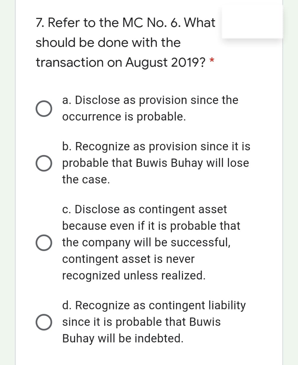 7. Refer to the MC No. 6. What
should be done with the
transaction on August 2019? *
a. Disclose as provision since the
occurrence is probable.
b. Recognize as provision since it is
O probable that Buwis Buhay will lose
the case.
c. Disclose as contingent asset
because even if it is probable that
the company will be successful,
contingent asset is never
recognized unless realized.
d. Recognize as contingent liability
since it is probable that Buwis
Buhay will be indebted.
