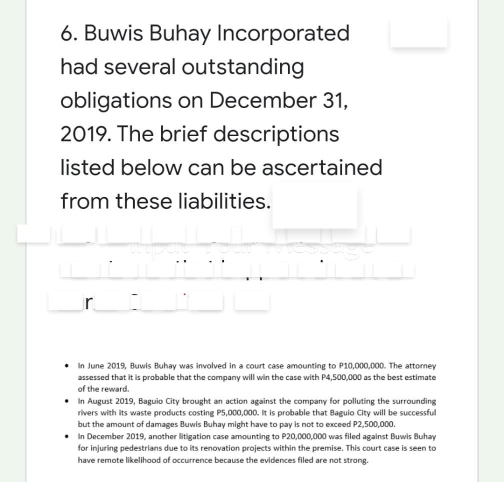 6. Buwis Buhay Incorporated
had several outstanding
obligations on December 31,
2019. The brief descriptions
listed below can be ascertained
from these liabilities.
r.
In June 2019, Buwis Buhay was involved in a court case amounting to P10,000,000. The attorney
assessed that it is probable that the company will win the case with P4,500,000 as the best estimate
of the reward.
• In August 2019, Baguio City brought an action against the company for polluting the surrounding
rivers with its waste products costing P5,000,000. It is probable that Baguio City will be successful
but the amount of damages Buwis Buhay might have to pay is not to exceed P2,500,000.
• In December 2019, another litigation case amounting to P20,000,000 was filed against Buwis Buhay
for injuring pedestrians due to its renovation projects within the premise. This court case is seen to
have remote likelihood of occurrence because the evidences filed are not strong.
