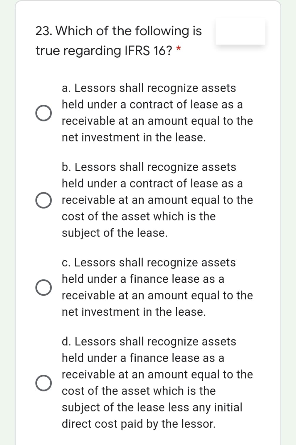 23. Which of the following is
true regarding IFRS 16? *
a. Lessors shall recognize assets
held under a contract of lease as a
receivable at an amount equal to the
net investment in the lease.
b. Lessors shall recognize assets
held under a contract of lease as a
O receivable at an amount equal to the
cost of the asset which is the
subject of the lease.
c. Lessors shall recognize assets
held under a finance lease as a
receivable at an amount equal to the
net investment in the lease.
d. Lessors shall recognize assets
held under a finance lease as a
receivable at an amount equal to the
cost of the asset which is the
subject of the lease less any initial
direct cost paid by the lessor.
