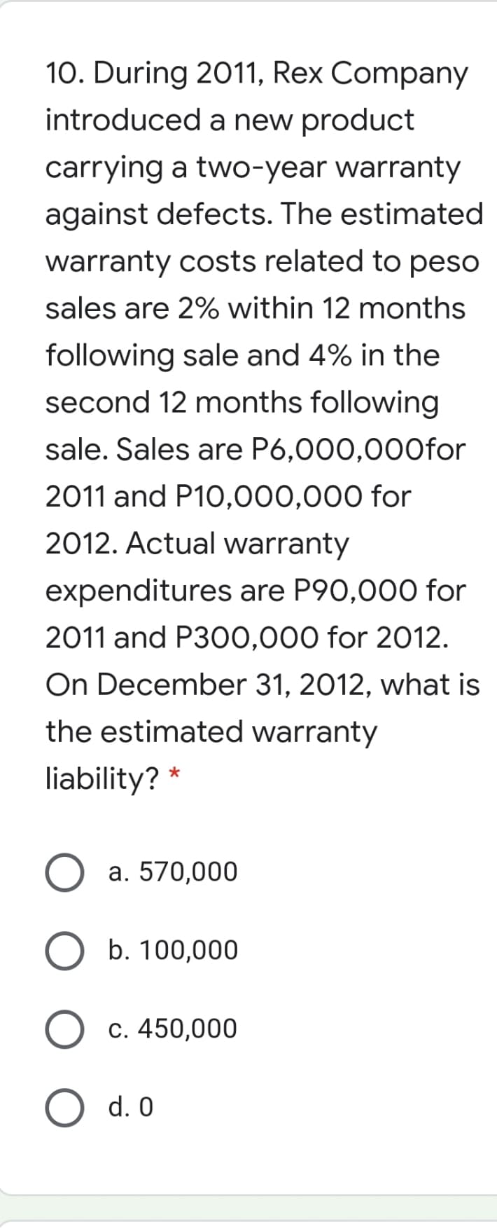 10. During 2011, Rex Company
introduced a new product
carrying a two-year warranty
against defects. The estimated
warranty costs related to peso
sales are 2% within 12 months
following sale and 4% in the
second 12 months following
sale. Sales are P6,000,000for
2011 and P10,000,000 for
2012. Actual warranty
expenditures are P90,000 for
2011 and P300,000 for 2012.
On December 31, 2012, what is
the estimated warranty
liability?
a. 570,000
b. 100,000
c. 450,000
d. 0
