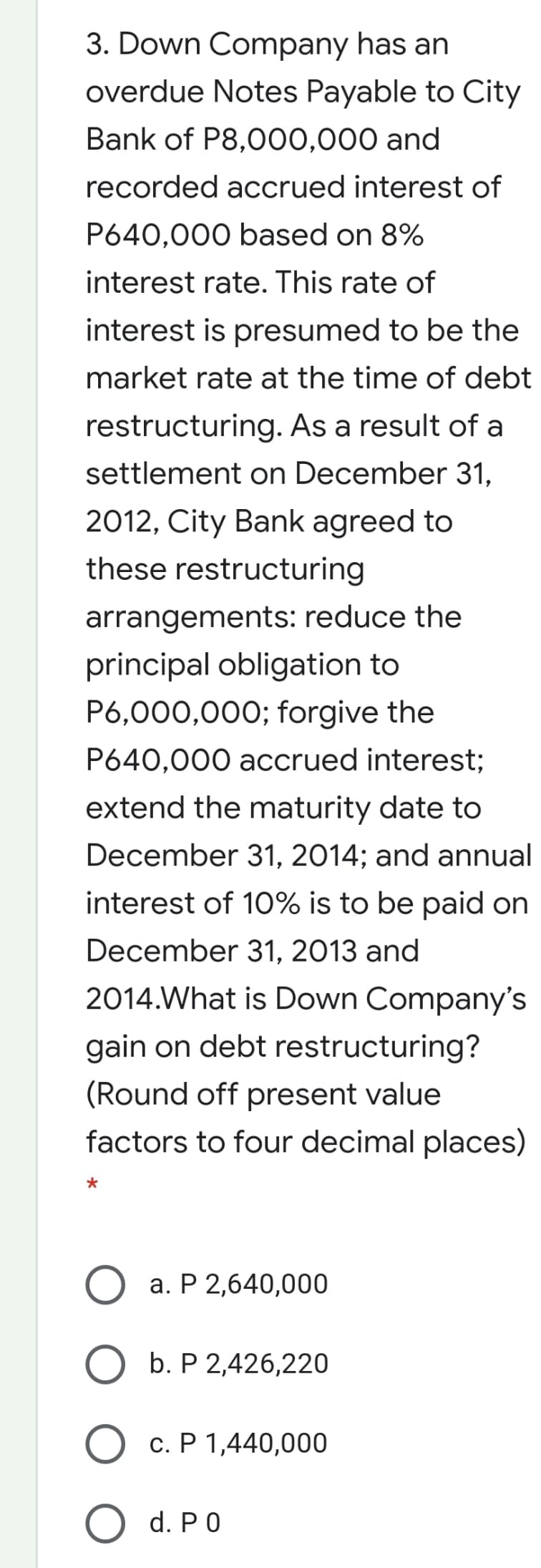 3. Down Company has an
overdue Notes Payable to City
Bank of P8,000,000 and
recorded accrued interest of
P640,000 based on 8%
interest rate. This rate of
interest is presumed to be the
market rate at the time of debt
restructuring. As a result of a
settlement on December 31,
2012, City Bank agreed to
these restructuring
arrangements: reduce the
principal obligation to
P6,000,000; forgive the
P640,000 accrued interest;
extend the maturity date to
December 31, 2014; and annual
interest of 10% is to be paid on
December 31, 2013 and
2014.What is Down Company's
gain on debt restructuring?
(Round off present value
factors to four decimal places)
a. P 2,640,000
b. P 2,426,220
c. P 1,440,000
O d. PO
