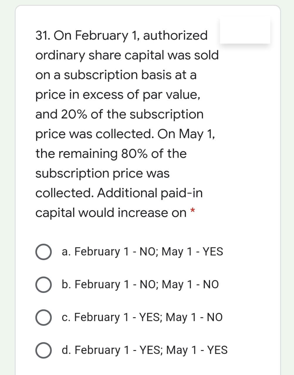 31. On February 1, authorized
ordinary share capital was sold
on a subscription basis at a
price in excess of par value,
and 20% of the subscription
price was collected. On May 1,
the remaining 80% of the
subscription price was
collected. Additional paid-in
capital would increase on
a. February 1 - NO; May 1 - YES
b. February 1 - NO; May 1 - NO
c. February 1 - YES; May 1 - NO
d. February 1 - YES; May 1 - YES

