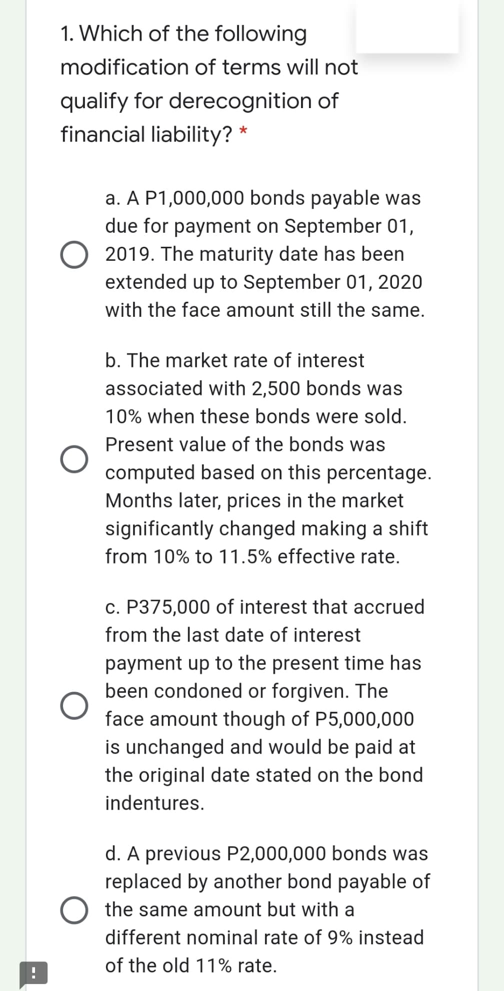 1. Which of the following
modification of terms will not
qualify for derecognition of
financial liability? *
a. A P1,000,000 bonds payable was
due for payment on September 01,
2019. The maturity date has been
extended up to September 01, 2020
with the face amount still the same.
b. The market rate of interest
associated with 2,500 bonds was
10% when these bonds were sold.
Present value of the bonds was
computed based on this percentage.
Months later, prices in the market
significantly changed making a shift
from 10% to 11.5% effective rate.
c. P375,000 of interest that accrued
from the last date of interest
payment up to the present time has
been condoned or forgiven. The
face amount though of P5,000,000
is unchanged and would be paid at
the original date stated on the bond
indentures.
d. A previous P2,000,000 bonds was
replaced by another bond payable of
the same amount but with a
different nominal rate of 9% instead
of the old 11% rate.
