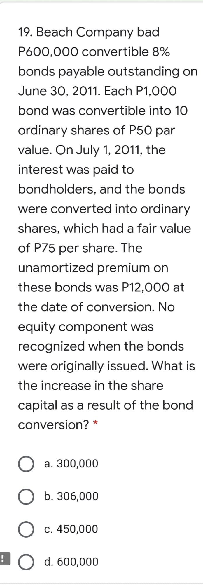 19. Beach Company bad
P600,000 convertible 8%
bonds payable outstanding on
June 30, 2011. Each P1,00O
bond was convertible into 10
ordinary shares of P50 par
value. On July 1, 2011, the
interest was paid to
bondholders, and the bonds
were converted into ordinary
shares, which had a fair value
of P75 per share. The
unamortized premium on
these bonds was P12,000 at
the date of conversion. No
equity component was
recognized when the bonds
were originally issued. What is
the increase in the share
capital as a result of the bond
conversion? *
a. 300,000
b. 306,000
c. 450,000
d. 600,000
