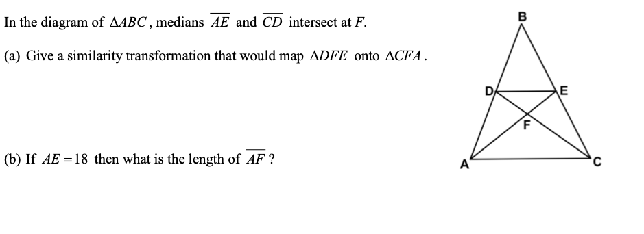 In the diagram of AABC , medians AE and CD intersect at F.
B
(a) Give a similarity transformation that would map ADFE onto ACFA.
DA
E
(b) If AE = 18 then what is the length of AF ?
