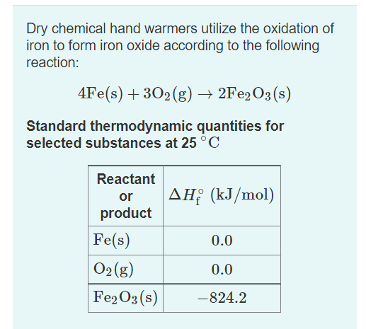 Dry chemical hand warmers utilize the oxidation of
iron to form iron oxide according to the following
reaction:
4Fe(s) + 302(g) → 2F€2O3(s)
Standard thermodynamic quantities for
selected substances at 25 °C
Reactant
AH; (kJ/mol)
ΔΗ
or
product
Fe(s)
0.0
O2 (g)
0.0
Fe2O3 (s)
-824.2
|
