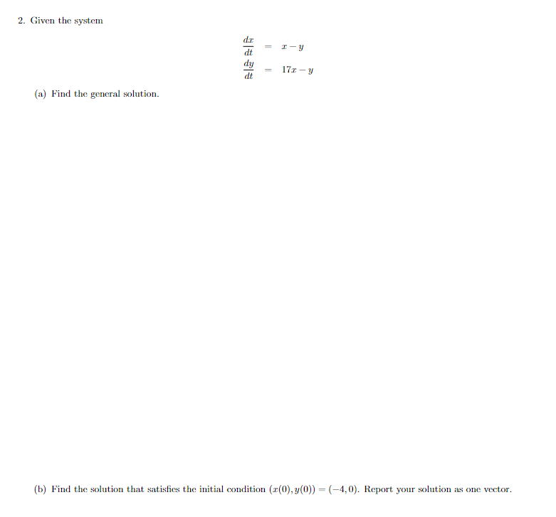 2. Given the system
dr
I-Y
dt
dy
dt
171-y
(a) Find the general solution.
(b) Find the solution that satisfies the initial condition (z(0), y(0)) = (-4,0). Report your solution as one vector.
=