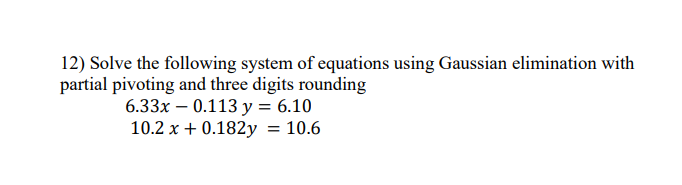 12) Solve the following system of equations using Gaussian elimination with
partial pivoting and three digits rounding
6.33x – 0.113 y = 6.10
10.2 x + 0.182y = 10.6
