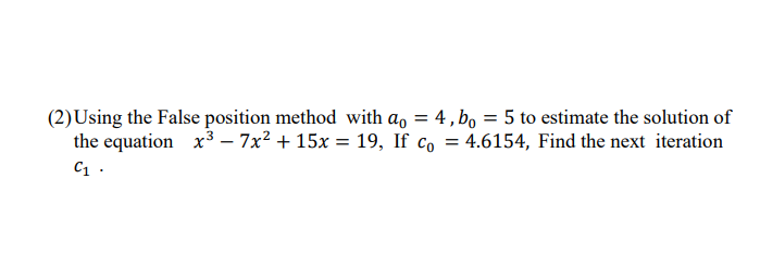 (2)Using the False position method with a, = 4, bo = 5 to estimate the solution of
the equation x3 – 7x? + 15x = 19, If co = 4.6154, Find the next iteration
C1 .
