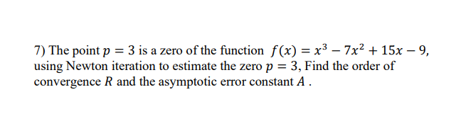7) The point p = 3 is a zero of the function f(x) = x³ – 7x? + 15x – 9,
using Newton iteration to estimate the zero p = 3, Find the order of
convergence R and the asymptotic error constant A .
