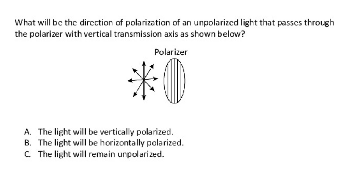 What will be the direction of polarization of an unpolarized light that passes through
the polarizer with vertical transmission axis as shown below?
Polarizer
*0
A. The light will be vertically polarized.
B. The light will be horizontally polarized.
C. The light will remain unpolarized.
