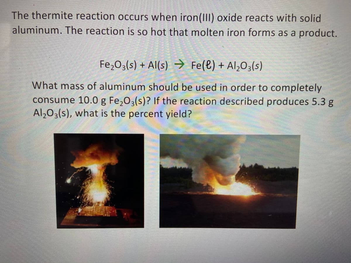 The thermite reaction occurs when iron(III) oxide reacts with solid
aluminum. The reaction is so hot that molten iron forms as a product.
Fe,03(s) + Al(s)
→ Fe(e) + Al,03(s)
What mass of aluminum should be used in order to completely
consume 10.0 g Fe,03(s)? If the reaction described produces 5.3 g
Al,03(s), what is the percent yield?

