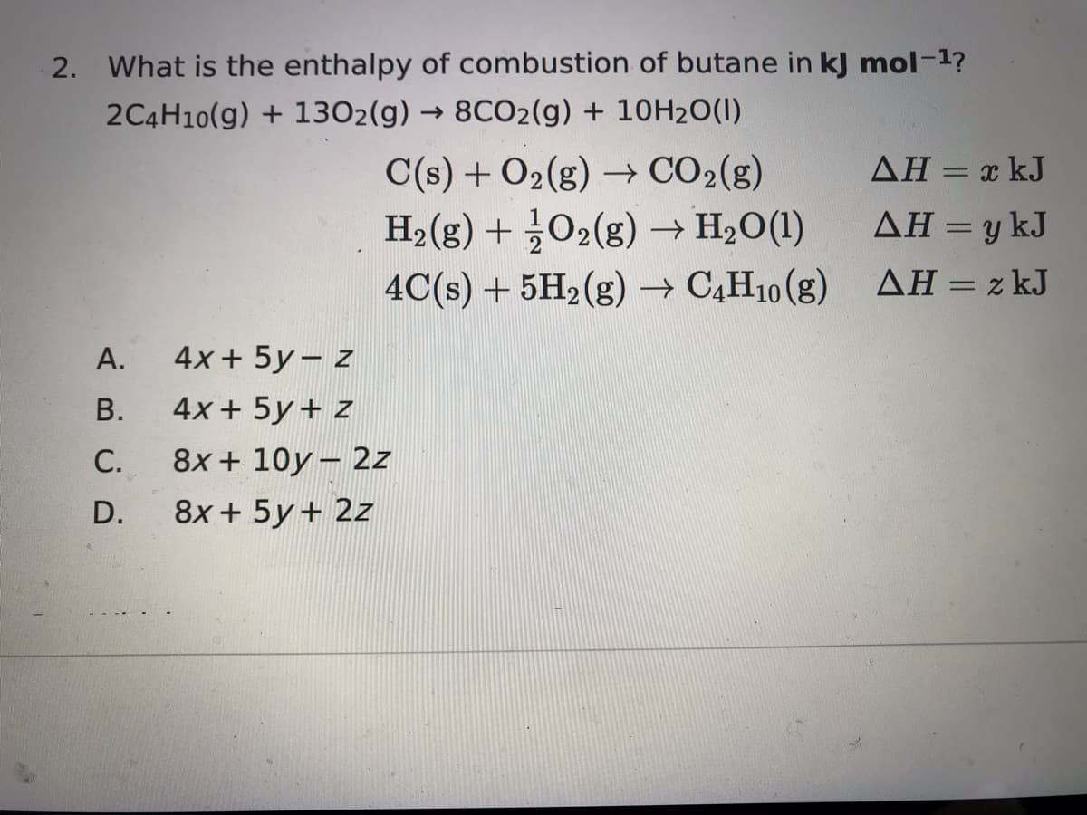 2. What is the enthalpy of combustion of butane in kJ mol-1?
2C4H10(g) + 1302(g) → 8CO2(g) + 10H20(1)
C(s) + O2(g) → CO2(g)
ΔΗ-x J
%3D
H2(g) + 02(g) → H2O(1)
ΔΗ=ykJ
%D
4C(s) + 5H2(g) → C,H10 (g)
ΔΗ-zkJ
А.
4x + 5y– z
В.
4хx + 5y + 2
С.
8x + 10y- 2z
D.
8x + 5y+ 2z
