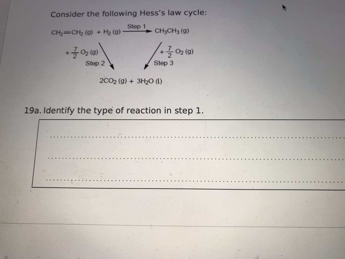 Consider the following Hess's law cycle:
Step 1
CH2=CH2 (g) + H2 (g)
CH3CH3 (g)
-02 (g)
+
Step 2
Step 3
2CO2 (g) + 3H20 (L)
19a. Identify the type of reaction in step 1.
