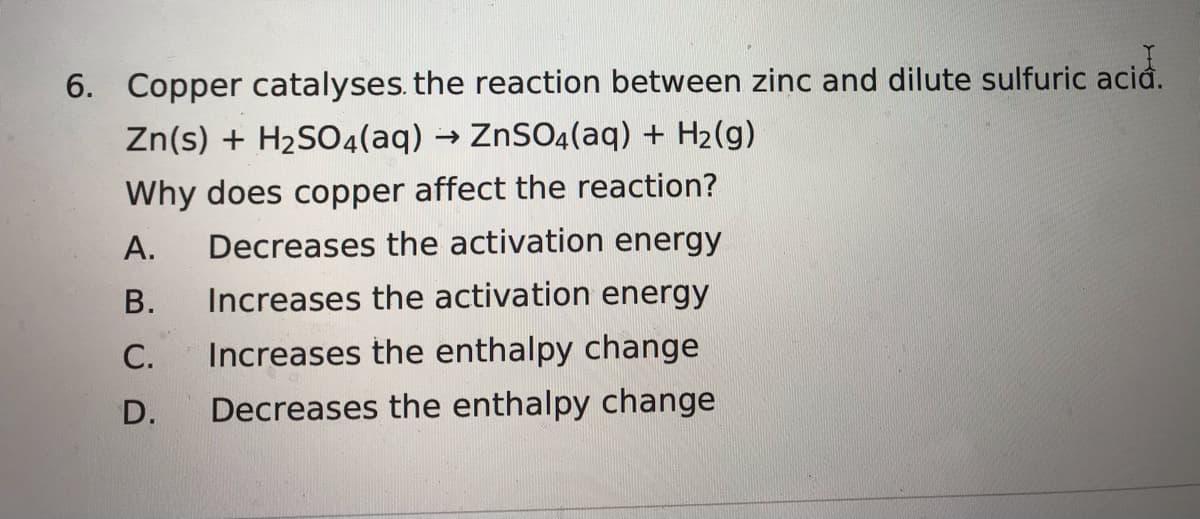 6. Copper catalyses. the reaction between zinc and dilute sulfuric acid.
Zn(s) + H2SO4(aq) → ZnSO4(aq) + H2(g)
Why does copper affect the reaction?
А.
Decreases the activation energy
В.
Increases the activation energy
С.
Increases the enthalpy change
D.
Decreases the enthalpy change
