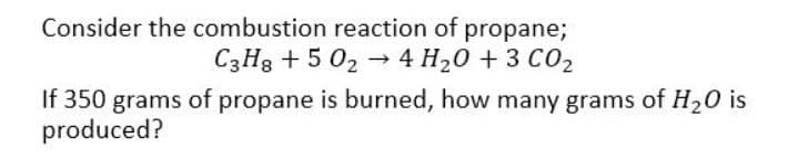 Consider the combustion reaction of propane;
C3H8 +50₂4 H₂O + 3 CO₂
If 350 grams of propane is burned, how many grams of H₂O is
produced?