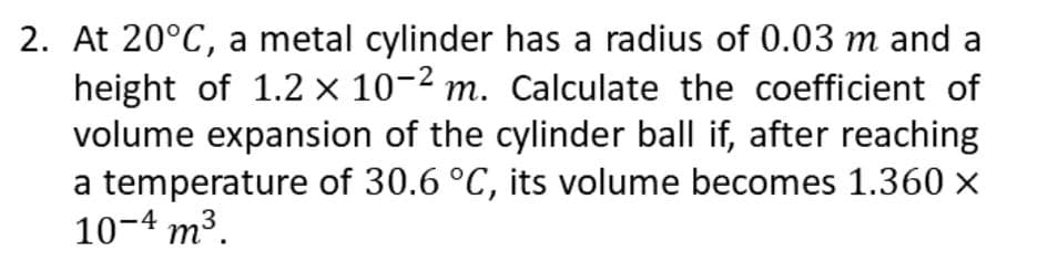 2. At 20°C, a metal cylinder has a radius of 0.03 m and a
height of 1.2 x 10-² m. Calculate the coefficient of
volume expansion of the cylinder ball if, after reaching
a temperature of 30.6 °C, its volume becomes 1.360 x
10-4 m³.