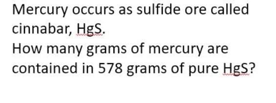 Mercury occurs as sulfide ore called
cinnabar, HgS.
How many grams of mercury are
contained in 578 grams of pure HgS?