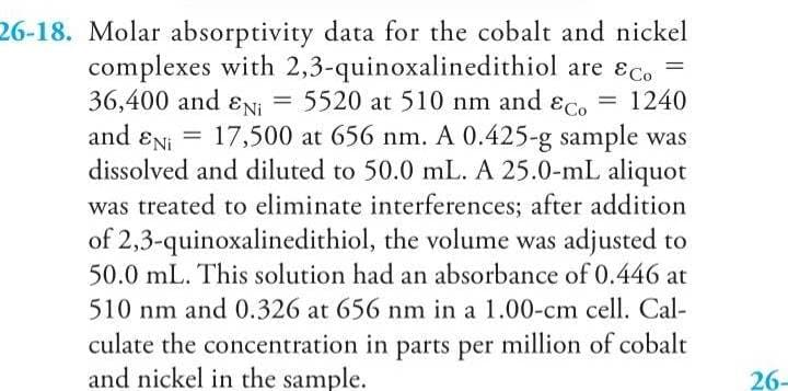 26-18. Molar absorptivity data for the cobalt and nickel
complexes with 2,3-quinoxalinedithiol are &c.
36,400 and EN₁ = 5520 at 510 nm and Eco = 1240
and EN 17,500 at 656 nm. A 0.425-g sample was
dissolved and diluted to 50.0 mL. A 25.0-mL aliquot
was treated to eliminate interferences; after addition
of 2,3-quinoxalinedithiol, the volume was adjusted to
50.0 mL. This solution had an absorbance of 0.446 at
510 nm and 0.326 at 656 nm in a 1.00-cm cell. Cal-
culate the concentration in parts per million of cobalt
and nickel in the sample.
=
26-