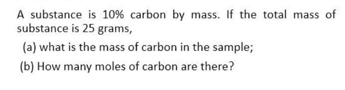 A substance is 10% carbon by mass. If the total mass of
substance is 25 grams,
(a) what is the mass of carbon in the sample;
(b) How many moles of carbon are there?