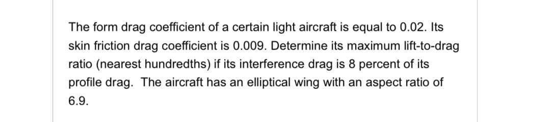 The form drag coefficient of a certain light aircraft is equal to 0.02. Its
skin friction drag coefficient is 0.009. Determine its maximum lift-to-drag
ratio (nearest hundredths) if its interference drag is 8 percent of its
profile drag. The aircraft has an elliptical wing with an aspect ratio of
6.9.