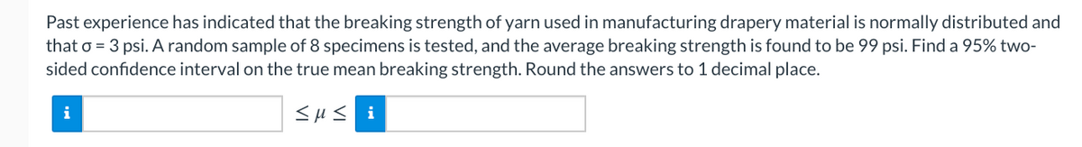 Past experience has indicated that the breaking strength of yarn used in manufacturing drapery material is normally distributed and
that o = 3 psi. A random sample of 8 specimens is tested, and the average breaking strength is found to be 99 psi. Find a 95% two-
sided confidence interval on the true mean breaking strength. Round the answers to 1 decimal place.
i
<H< i
