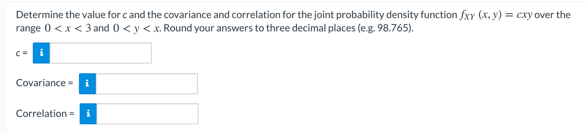Determine the value for c and the covariance and correlation for the joint probability density function fxy (x, y) = cxy over the
range 0 <x < 3 and 0 < y < x. Round your answers to three decimal places (e.g. 98.765).
C =
Covariance
%3D
Correlation =
i
%3D
