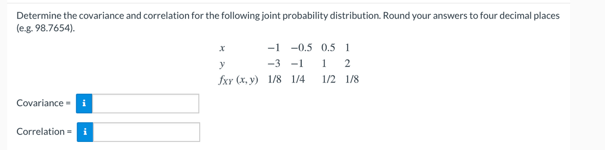 Determine the covariance and correlation for the following joint probability distribution. Round your answers to four decimal places
(e.g. 98.7654).
-1
-0.5 0.5 1
y
-3 -1
1
2
fxy (х, у) 1/8 1/4
1/2 1/8
Covariance =
i
Correlation =
i
