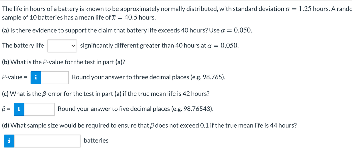 The life in hours of a battery is known to be approximately normally distributed, with standard deviation o = 1.25 hours. A rando
sample of 10 batteries has a mean life of x = 40.5 hours.
(a) Is there evidence to support the claim that battery life exceeds 40 hours? Use a = 0.050.
The battery life
v significantly different greater than 40 hours at a = 0.050.
(b) What is the P-value for the test in part (a)?
P-value =
i
Round your answer to three decimal places (e.g. 98.765).
(c) What is the B-error for the test in part (a) if the true mean life is 42 hours?
B =
Round your answer to five decimal places (e.g. 98.76543).
(d) What sample size would be required to ensure that B does not exceed 0.1 if the true mean life is 44 hours?
batteries
