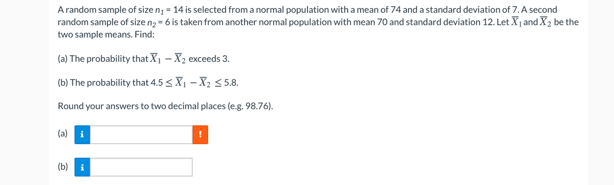 A random sample of size n1 = 14 is selected from a normal population with a mean of 74 and a standard deviation of 7. A second
random sample of size n2 = 6 is taken from another normal population with mean 70 and standard deviation 12. Let X1 and X2 be the
two sample means. Find:
(a) The probability that X1 - X2 exceeds 3.
(b) The probability that 4.5 <X1 – X2 < 5.8.
Round your answers to two decimal places (e.g. 98.76).
(a)
i
(b)
i
