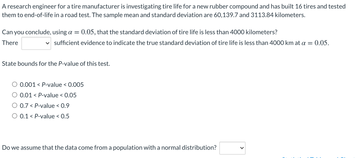 A research engineer for a tire manufacturer is investigating tire life for a new rubber compound and has built 16 tires and tested
them to end-of-life in a road test. The sample mean and standard deviation are 60,139.7 and 3113.84 kilometers.
Can you conclude, using a =
0.05, that the standard deviation of tire life is less than 4000 kilometers?
There
v sufficient evidence to indicate the true standard deviation of tire life is less than 4000 km at a = 0.05.
State bounds for the P-value of this test.
0.001
< P-value < 0.005
0.01 < P-value < 0.05
0.7 < P-value < 0.9
O 0.1 < P-value < 0.5
Do we assume that the data come from a population with a normal distribution?
