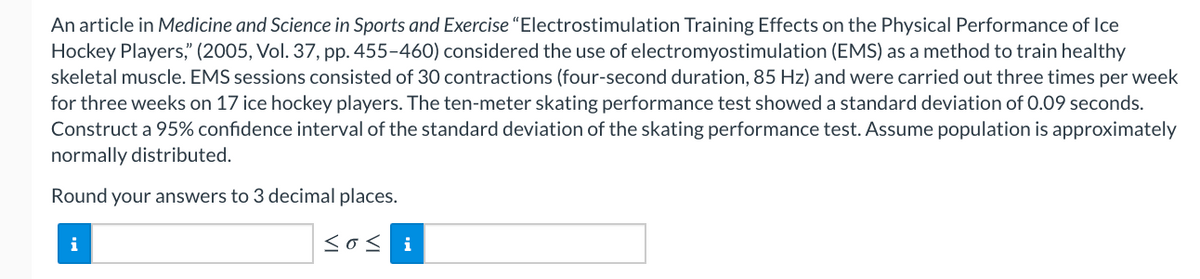 An article in Medicine and Science in Sports and Exercise “Electrostimulation Training Effects on the Physical Performance of Ice
Hockey Players," (2005, Vol. 37, pp. 455-460) considered the use of electromyostimulation (EMS) as a method to train healthy
skeletal muscle. EMS sessions consisted of 30 contractions (four-second duration, 85 Hz) and were carried out three times per week
for three weeks on 17 ice hockey players. The ten-meter skating performance test showed a standard deviation of 0.09 seconds.
Construct a 95% confidence interval of the standard deviation of the skating performance test. Assume population is approximately
normally distributed.
Round your answers to 3 decimal places.
i
<os i
