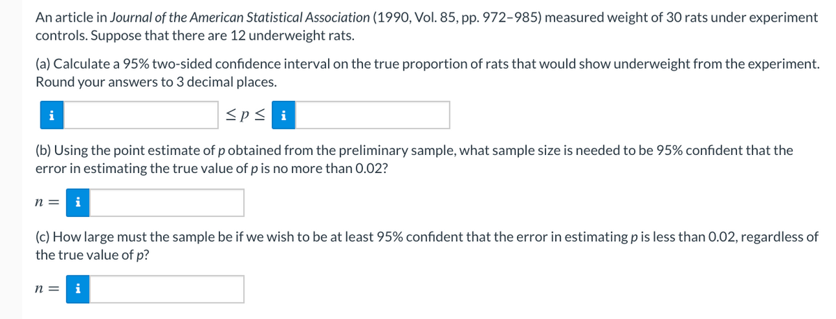 An article in Journal of the American Statistical Association (1990, Vol. 85, pp. 972-985) measured weight of 30 rats under experiment
controls. Suppose that there are 12 underweight rats.
(a) Calculate a 95% two-sided confidence interval on the true proportion of rats that would show underweight from the experiment.
Round your answers to 3 decimal places.
i
<p< i
(b) Using the point estimate of p obtained from the preliminary sample, what sample size is needed to be 95% confident that the
error in estimating the true value of p is no more than 0.02?
n =
(c) How large must the sample be if we wish to be at least 95% confident that the error in estimating p is less than 0.02, regardless of
the true value of p?
n =
i
