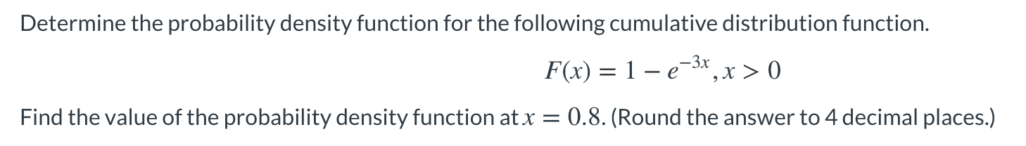Determine the probability density function for the following cumulative distribution function.
F(x) = 1 – e-3x ,x > 0
Find the value of the probability density function at x
= 0.8. (Round the answer to 4 decimal places.)
