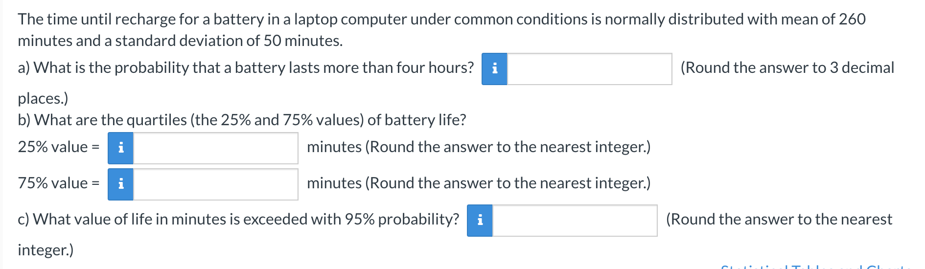 The time until recharge for a battery in a laptop computer under common conditions is normally distributed with mean of 260
minutes and a standard deviation of 50 minutes.
a) What is the probability that a battery lasts more than four hours? i
(Round the answer to 3 decimal
places.)
b) What are the quartiles (the 25% and 75% values) of battery life?
25% value =
i
minutes (Round the answer to the nearest integer.)
75% value =
i
minutes (Round the answer to the nearest integer.)
c) What value of life in minutes is exceeded with 95% probability? i
(Round the answer to the nearest
integer.)
