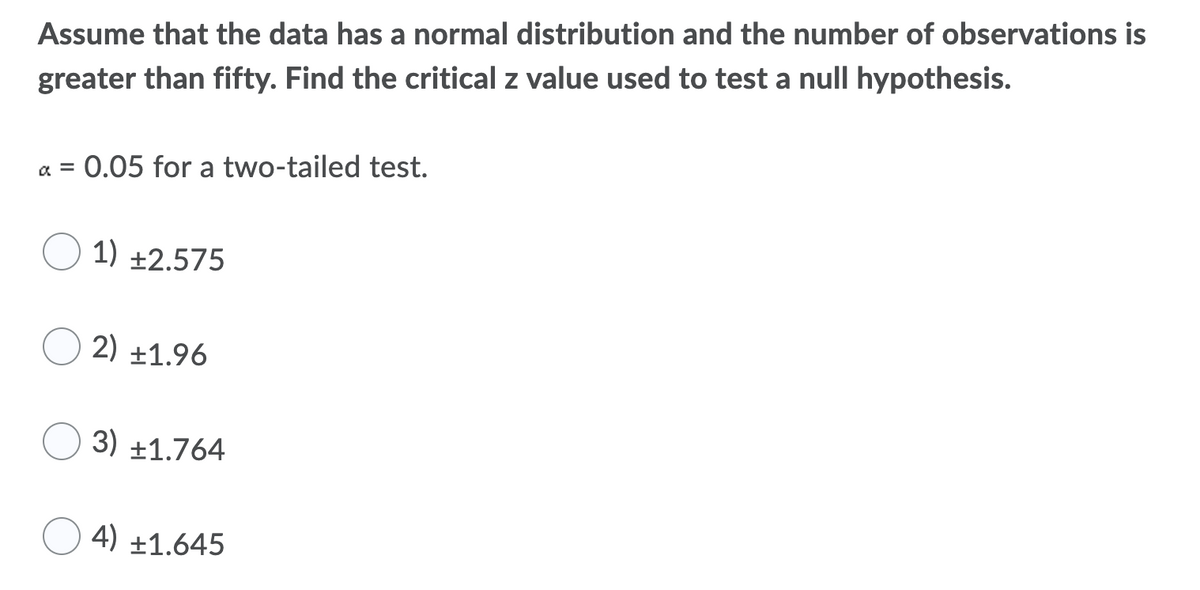 Assume that the data has a normal distribution and the number of observations is
greater than fifty. Find the critical z value used to test a null hypothesis.
a = 0.05 for a two-tailed test.
%D
1) +2.575
2) ±1.96
3) ±1.764
4) ±1.645
