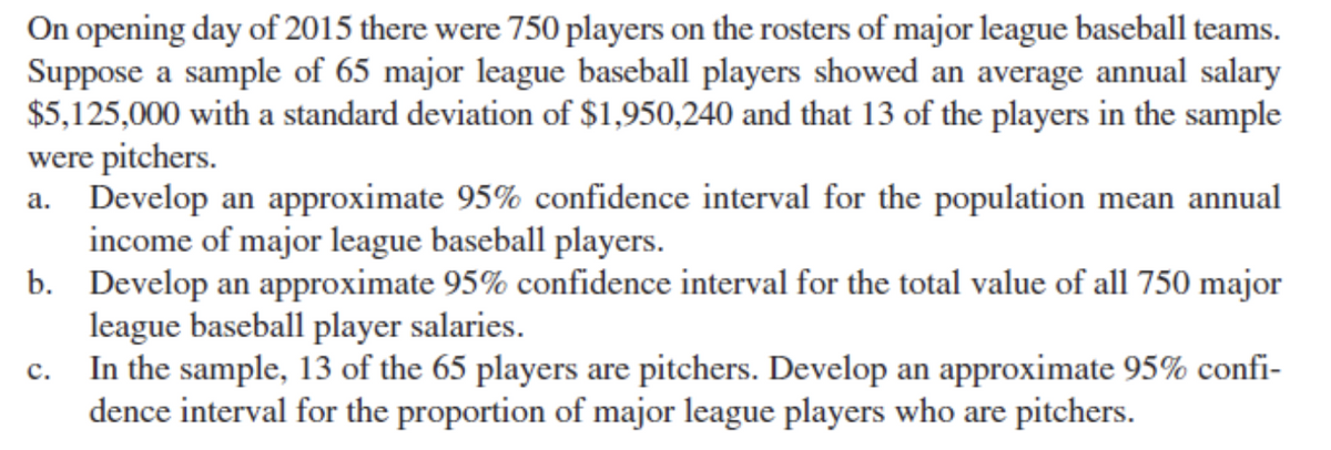 On opening day of 2015 there were 750 players on the rosters of major league baseball teams.
Suppose a sample of 65 major league baseball players showed an average annual salary
$5,125,000 with a standard deviation of $1,950,240 and that 13 of the players in the sample
were pitchers.
Develop an approximate 95% confidence interval for the population mean annual
income of major league baseball players.
b. Develop an approximate 95% confidence interval for the total value of all 750 major
league baseball player salaries.
In the sample, 13 of the 65 players are pitchers. Develop an approximate 95% confi-
dence interval for the proportion of major league players who are pitchers.
c.
