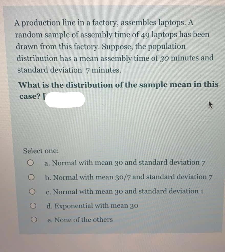A production line in a factory, assembles laptops. A
random sample of assembly time of 49 laptops has been
drawn from this factory. Suppose, the population
distribution has a mean assembly time of 30 minutes and
standard deviation 7 minutes.
What is the distribution of the sample mean in this
case? [
Select one:
a. Normal with mean 30 and standard deviation 7
b. Normal with mean 30/7 and standard deviation 7
c. Normal with mean 30 and standard deviation 1
d. Exponential with mean 3o
e. None of the others

