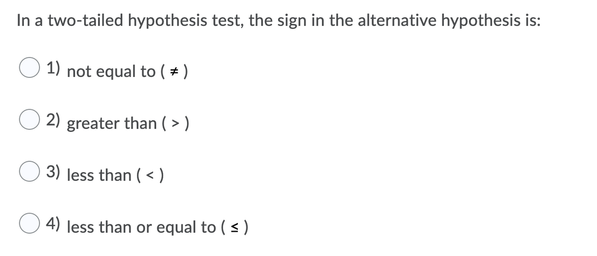 In a two-tailed hypothesis test, the sign in the alternative hypothesis is:
1) not equal to ( + )
2)
greater than ( > )
3) less than ( < )
4) less than or equal to ( s )
