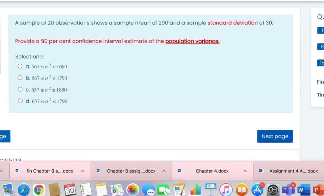 Q
A sample of 20 observations shows a sample mean of 290 and a sample standard deviation of 30.
Provide a 90 per cent confidence interval estimate of the population variance,
Select one:
15
O a. 567 so?s 1690
O b. 567 sos 1790
Fin
O c. 657 so ? s 1890
Tin
d. 657 sa's1790
ge
Next page
CTIVITY
fin Chapter 8 a.docx
Chapter 8 assig.docx
Chapter 4.docx
Assignment 4 A..docx
30
