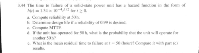 3.44 The time to failure of a solid-state power unit has a hazard function in the form of
h(t) = 1.34 x 10-4/2 for t 2 0.
a. Compute reliability at 50 h.
b. Determine design life if a reliability of 0.99 is desired.
c. Compute MTTË
d. If the unit has operated for 50 h, what is the probability that the unit will operate for
another 50 h?
e. What is the mean residual time to failure at i = 50 (hour)? Compare it with part (c)
results.
