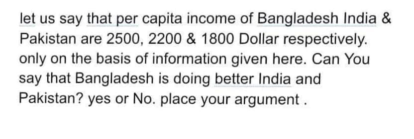 let us say that per capita income of Bangladesh India &
Pakistan are 2500, 2200 & 1800 Dollar respectively.
only on the basis of information given here. Can You
say that Bangladesh is doing better India and
Pakistan? yes or No. place your argument.
