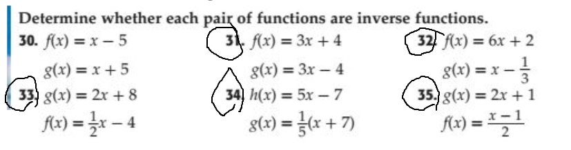 Determine whether each pair of functions are inverse functions.
30. f(x) = x – 5
31. f(x) = 3x + 4
32 f(x) = 6x + 2
1
g(x) = x -
35. g(x) = 2x + 1
g(x) = x +5
g(x) = 3x – 4
%3D
33) g(x) = 2x + 8
34) h(x) = 5x - 7
fx) = r – 4
g(x) = x + 7)
