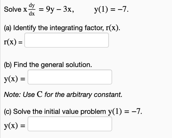 dy
Solve x- = 9y - 3x,
dx
y(1) = −7.
(a) Identify the integrating factor, r(x).
r(x) =
(b) Find the general solution.
y(x) =
Note: Use C for the arbitrary constant.
(c) Solve the initial value problem y(1) = −7.
y(x) =