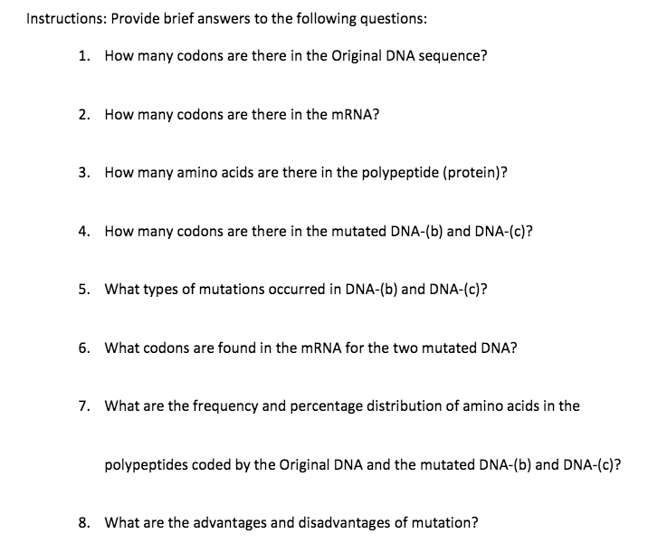 Instructions: Provide brief answers to the following questions:
1. How many codons are there in the Original DNA sequence?
2. How many codons are there in the MRNA?
3. How many amino acids are there in the polypeptide (protein)?
4. How many codons are there in the mutated DNA-(b) and DNA-(c)?
5. What types of mutations occurred in DNA-(b) and DNA-(c)?
6. What codons are found in the MRNA for the two mutated DNA?
7. What are the frequency and percentage distribution of amino acids in the
polypeptides coded by the Original DNA and the mutated DNA-(b) and DNA-(c)?
8. What are the advantages and disadvantages of mutation?
