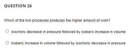 QUESTION 26
Which of the two processes produces the higher amount of work?
Isochoric decrease in pressure followed by isobaric increase in volume
Isobaric increase in volume followed by isochoric decrease in pressure
