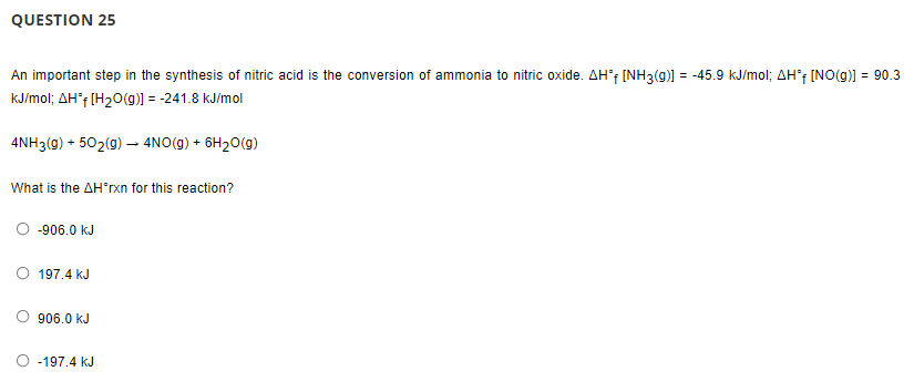 QUESTION 25
An important step in the synthesis of nitric acid is the conversion of ammonia to nitric oxide. AH'f [NH3(g)] = -45.9 kJ/mol; AH'f [NO(g)] = 90.3
kJ/mol; AH*f [H20(g)] = -241.8 kJ/mol
4NH3(9) + 502(g) –- 4NO(g) + 6H20(g)
What is the AH'rxn for this reaction?
-906.0 kJ
197.4 kJ
906.0 kJ
-197.4 kJ
