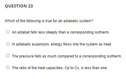 QUESTION 23
Which of the following is true for an adiabatic system?
O An adiabat falls less steeply than a corresponding isotherm.
O In adiabatic expansion, energy flows into the system as heat.
O The pressure falls as much compared to a corresponding isotherm.
O The ratio of the heat capacities, Cp to Cv, is less than one.
